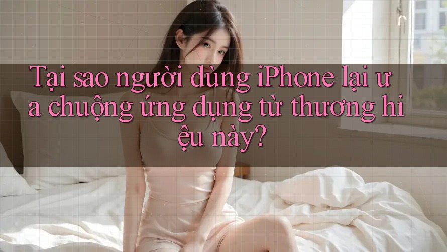Tại sao người dùng iPhone lại ưa chuộng ứng dụng từ thương hiệu này?