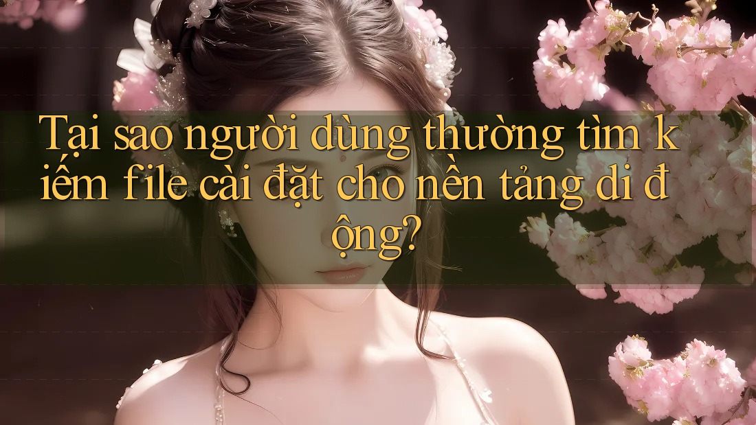 Tại sao người dùng thường tìm kiếm file cài đặt cho nền tảng di động?