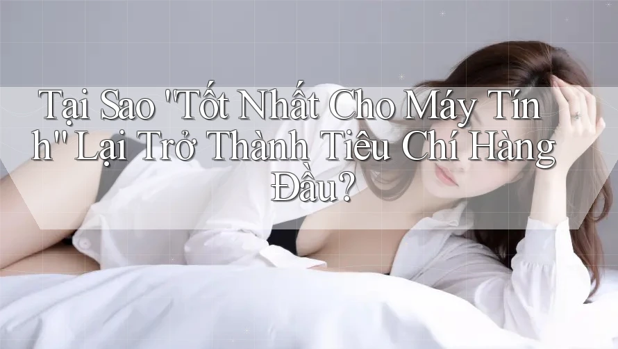 Tại Sao “Tốt Nhất Cho Máy Tính” Lại Trở Thành Tiêu Chí Hàng Đầu?