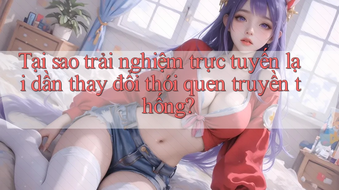 Tại sao trải nghiệm trực tuyến lại dần thay đổi thói quen truyền thống? Tại sao trải nghiệm trực tuyến lại dần thay đổi thói quen truyền thống?