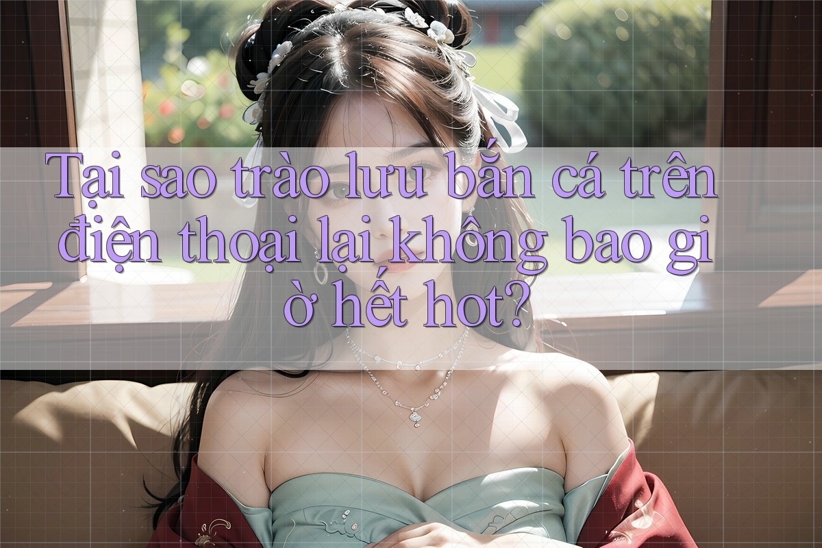 Tại sao trào lưu bắn cá trên điện thoại lại không bao giờ hết hot? Tại sao trào lưu bắn cá trên điện thoại lại không bao giờ hết hot?