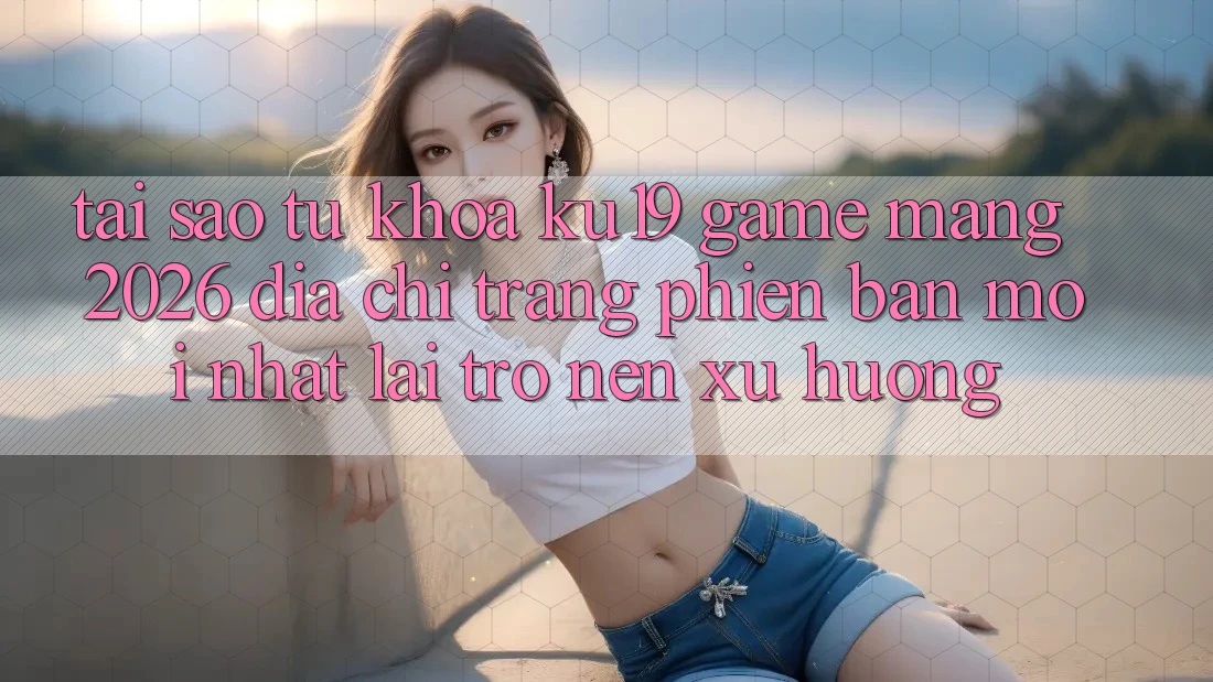 Tại Sao Từ Khóa “ku19 - Game mạng 2026 - Địa chỉ trang Phiên bản mới Nhất” Lại Trở nên Xu Hướng?