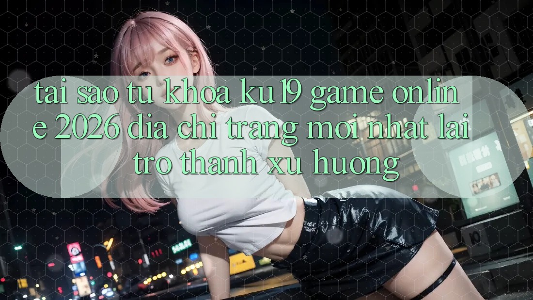 Tại Sao Từ Khóa “ku19 - Game Online 2026 - Địa chỉ trang Mới Nhất” Lại Trở thành Xu Hướng?