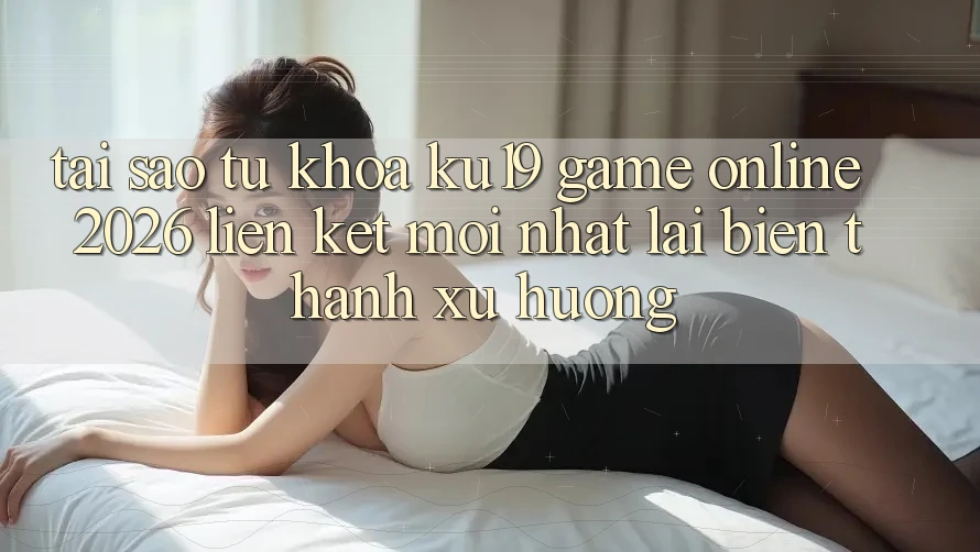 Tại Sao Từ Khóa “ku19 - Game Online 2026 - Liên kết Mới Nhất” Lại Biến thành Xu Hướng?