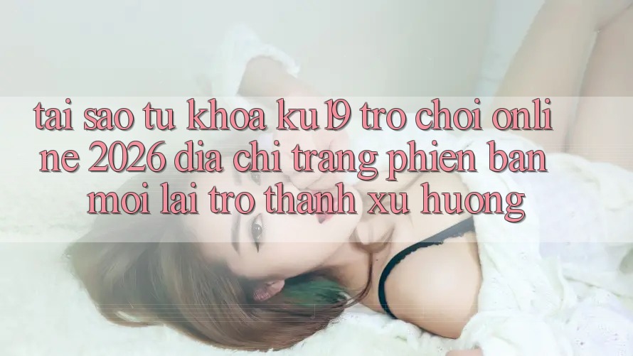 Tại Sao Từ Khóa “ku19 - Trò chơi Online 2026 - Địa chỉ trang Phiên bản mới” Lại Trở Thành Xu Hướng? Tại Sao Từ Khóa “ku19 - Trò chơi Online 2026 - Địa chỉ trang Phiên bản mới” Lại Trở Thành Xu Hướng?