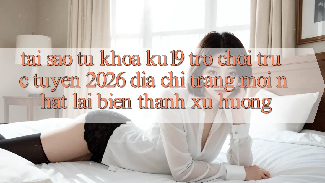 Tại Sao Từ Khóa “ku19 - Trò chơi trực tuyến 2026 - Địa chỉ trang Mới Nhất” Lại Biến thành Xu Hướng?