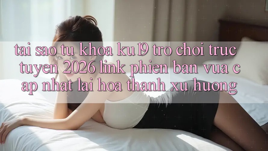 Tại Sao Từ Khóa “ku19 - Trò chơi trực tuyến 2026 - Link Phiên bản vừa cập nhật” Lại Hóa thành Xu Hướng? Tại Sao Từ Khóa “ku19 - Trò chơi trực tuyến 2026 - Link Phiên bản vừa cập nhật” Lại Hóa thành Xu Hướng?