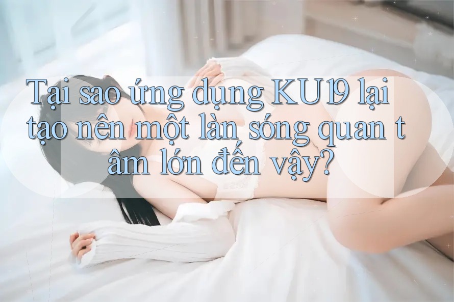 Tại sao ứng dụng KU19 lại tạo nên một làn sóng quan tâm lớn đến vậy?