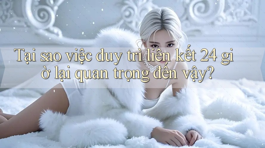 Tại sao việc duy trì liên kết 24 giờ lại quan trọng đến vậy?