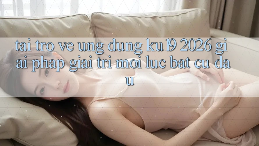 Tải trở về Ứng dụng ku19 2026 - Giải Pháp Giải Trí Mọi Lúc Bất cứ đâu Tải trở về Ứng dụng ku19 2026 - Giải Pháp Giải Trí Mọi Lúc Bất cứ đâu
