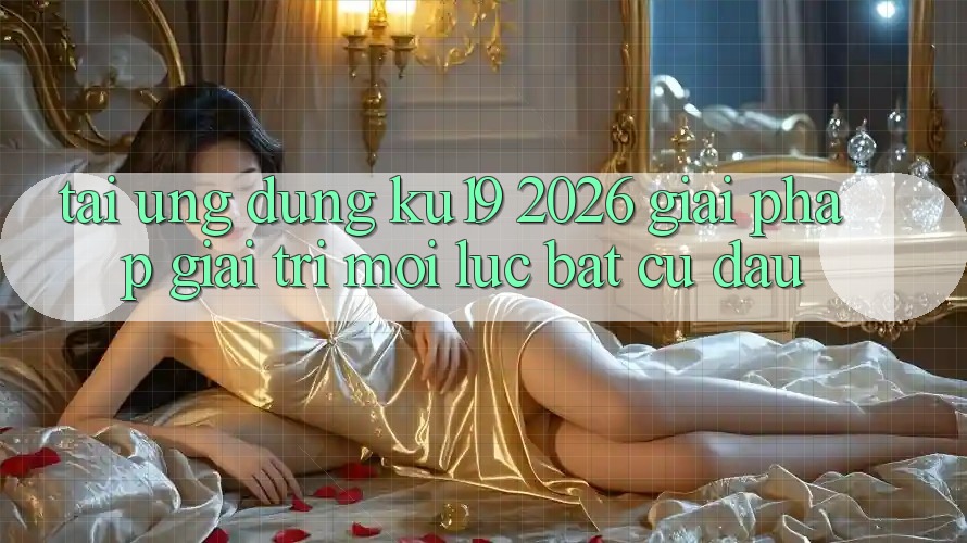Tải Ứng dụng ku19 2026 - Giải Pháp Giải Trí Mọi Lúc Bất cứ đâu