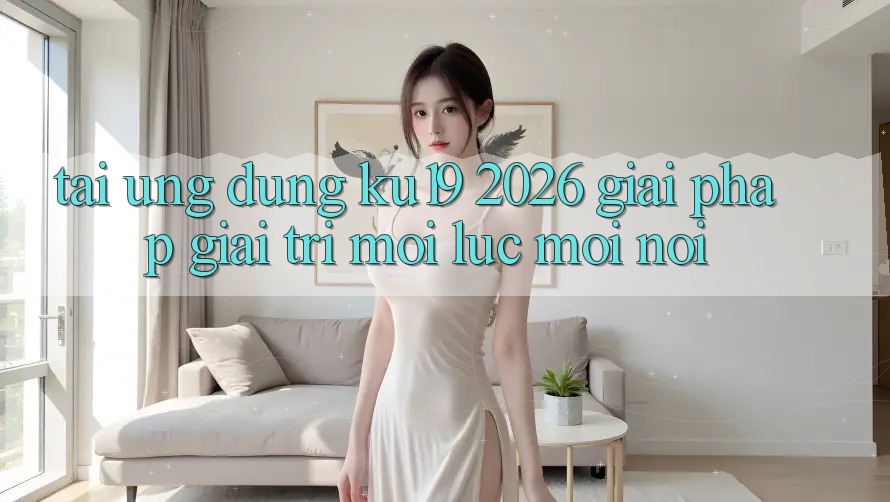 Tải Ứng dụng ku19 2026 - Giải Pháp Giải Trí Mọi Lúc Mọi Nơi