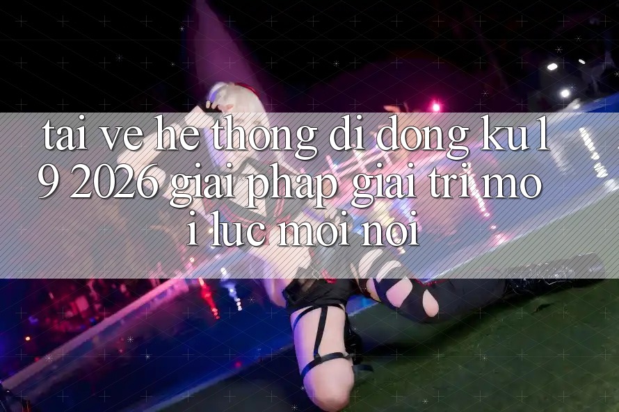 Tải về Hệ thống di động ku19 2026 - Giải Pháp Giải Trí Mọi Lúc Mọi nơi