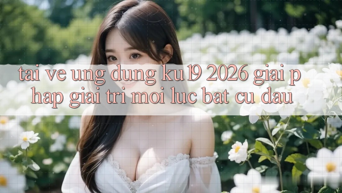 Tải về Ứng dụng ku19 2026 - Giải Pháp Giải Trí Mọi Lúc Bất cứ đâu Tải về Ứng dụng ku19 2026 - Giải Pháp Giải Trí Mọi Lúc Bất cứ đâu