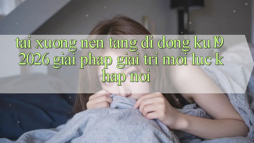 Tải xuống Nền tảng di động ku19 2026 - Giải Pháp Giải Trí Mọi Lúc Khắp nơi