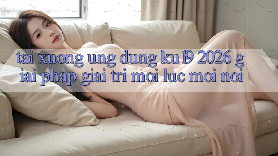 Tải xuống Ứng dụng ku19 2026 - Giải Pháp Giải Trí Mọi Lúc Mọi Nơi Tải xuống Ứng dụng ku19 2026 - Giải Pháp Giải Trí Mọi Lúc Mọi Nơi