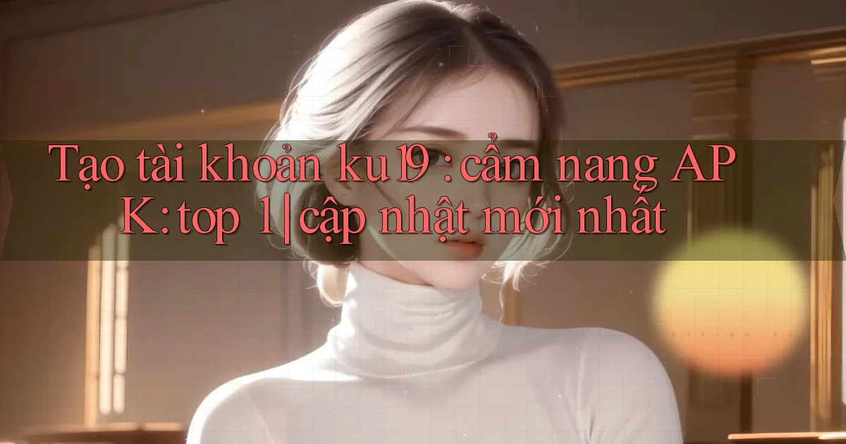 Tạo tài khoản ku19 cẩm nang APK top 1 cập nhật mới nhất