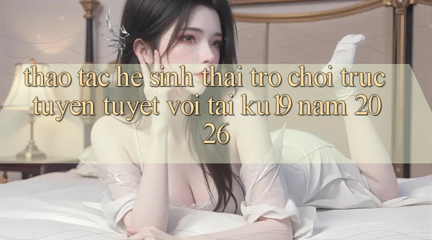 Thao tác Hệ Sinh Thái Trò chơi trực tuyến Tuyệt vời Tại ku19 Năm 2026