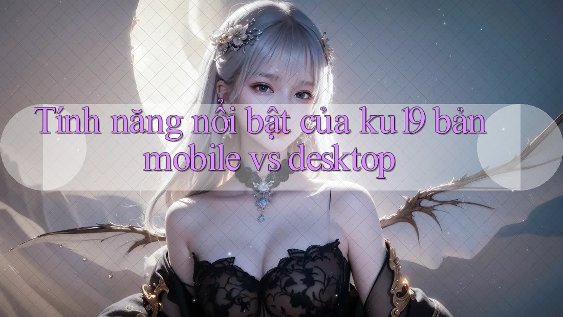 Tính năng nổi bật của ku19 bản mobile vs desktop Tính năng nổi bật của ku19 bản mobile vs desktop