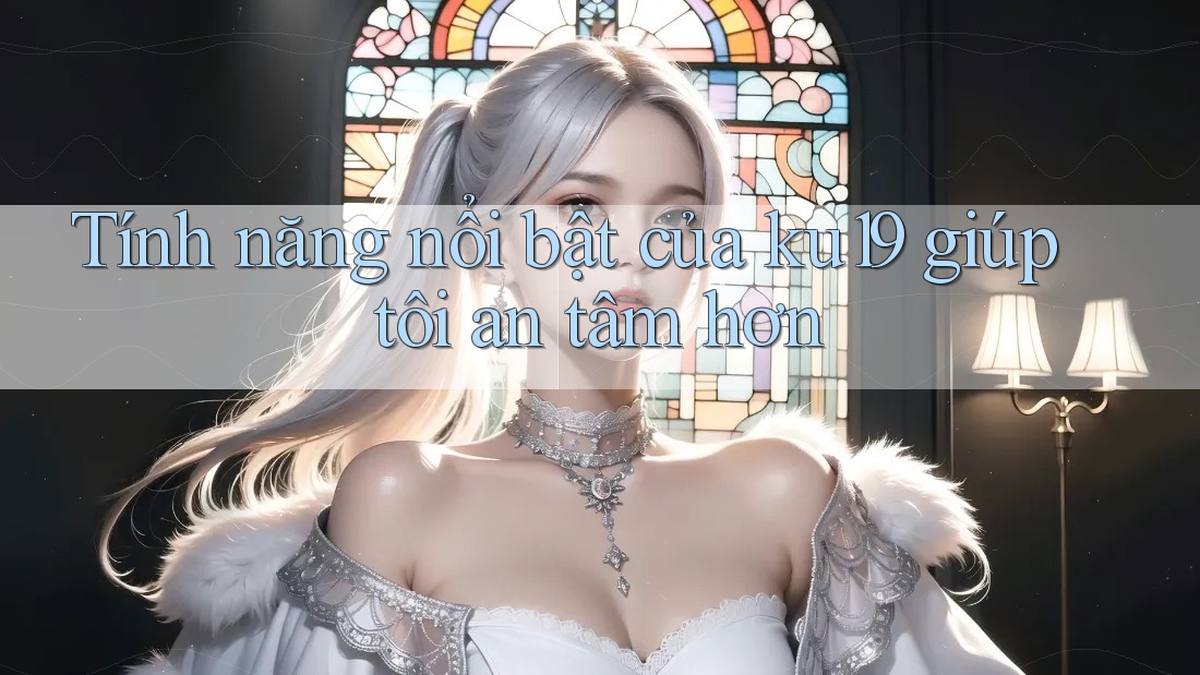 Tính năng nổi bật của ku19 giúp tôi an tâm hơn Tính năng nổi bật của ku19 giúp tôi an tâm hơn