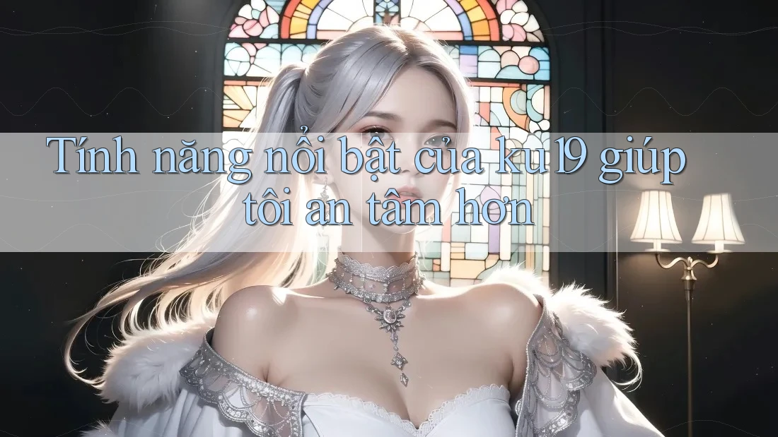 Tính năng nổi bật của ku19 giúp tôi an tâm hơn Tính năng nổi bật của ku19 giúp tôi an tâm hơn