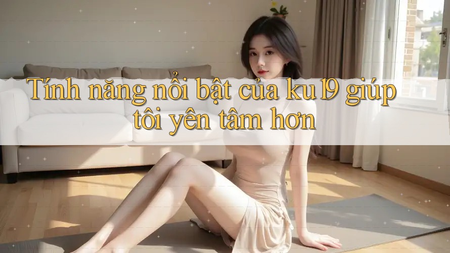 Tính năng nổi bật của ku19 giúp tôi yên tâm hơn Tính năng nổi bật của ku19 giúp tôi yên tâm hơn