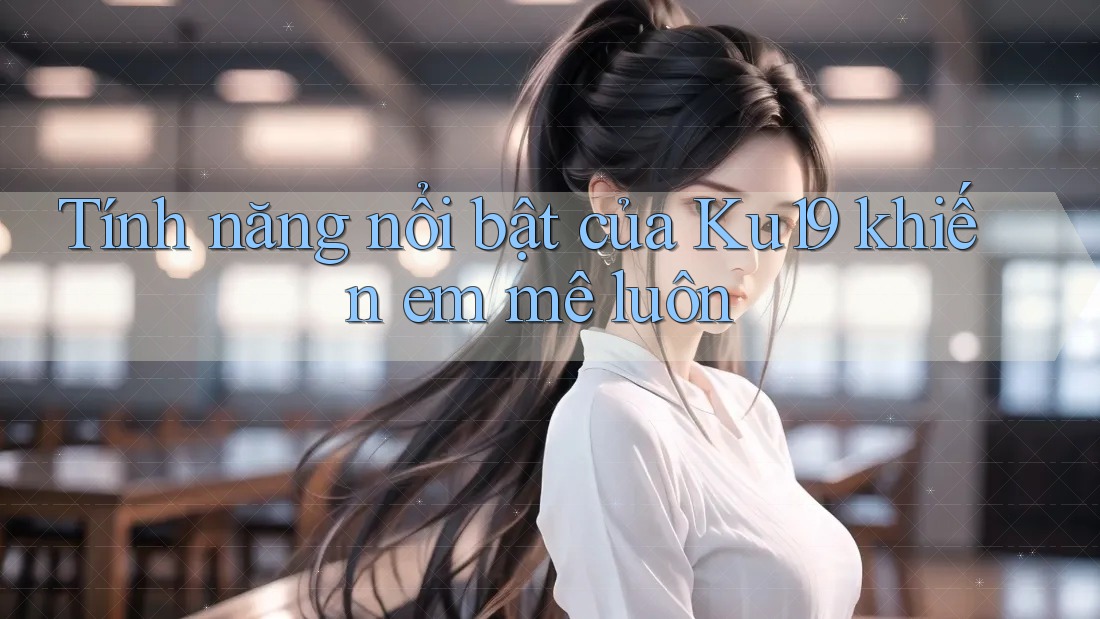 Tính năng nổi bật của Ku19 khiến em mê luôn Tính năng nổi bật của Ku19 khiến em mê luôn