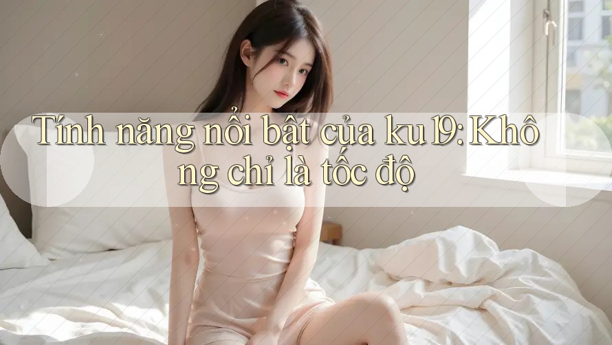 Tính năng nổi bật của ku19: Không chỉ là tốc độ