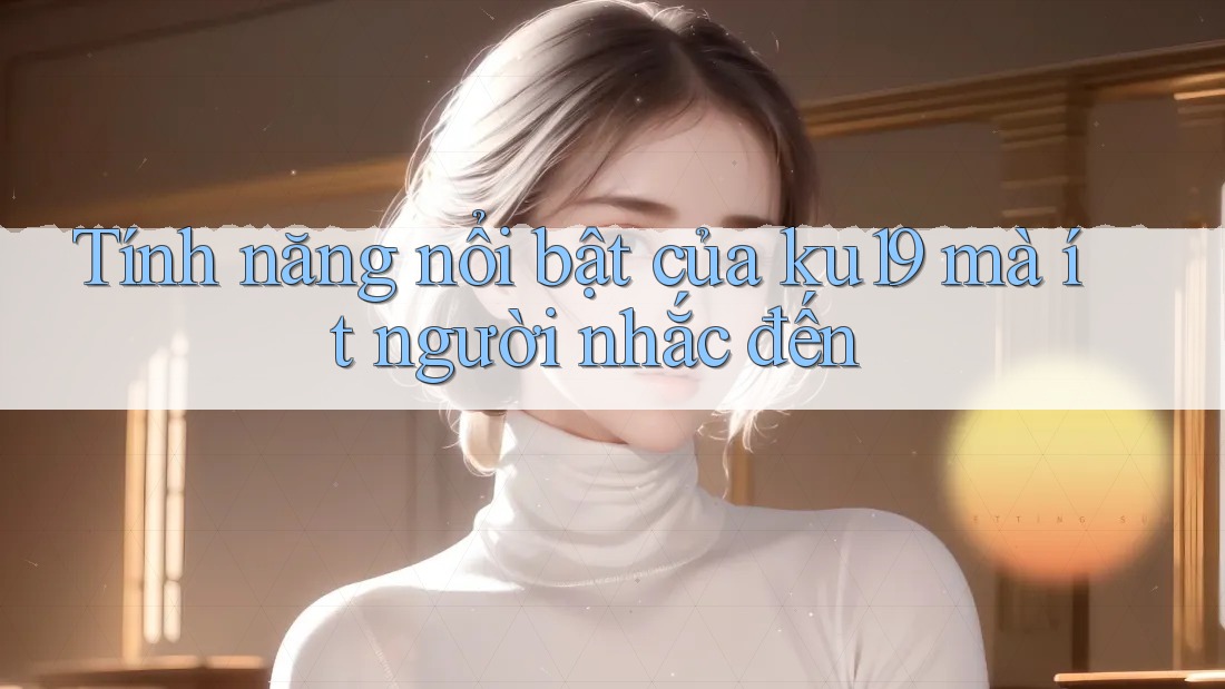 Tính năng nổi bật của ku19 mà ít người nhắc đến Tính năng nổi bật của ku19 mà ít người nhắc đến