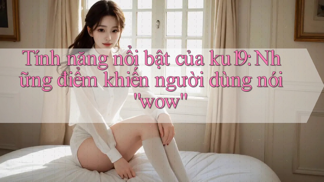 Tính năng nổi bật của ku19: Những điểm khiến người dùng nói “wow” Tính năng nổi bật của ku19: Những điểm khiến người dùng nói “wow”