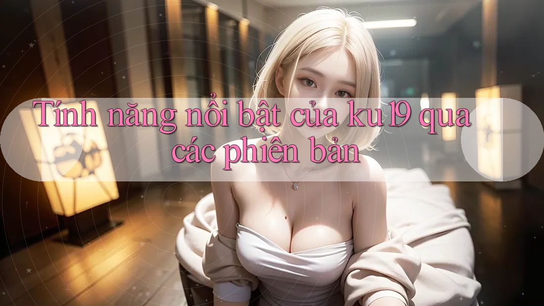 Tính năng nổi bật của ku19 qua các phiên bản Tính năng nổi bật của ku19 qua các phiên bản