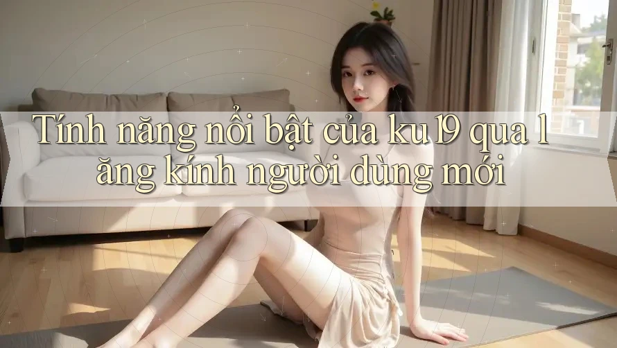 Tính năng nổi bật của ku19 qua lăng kính người dùng mới Tính năng nổi bật của ku19 qua lăng kính người dùng mới
