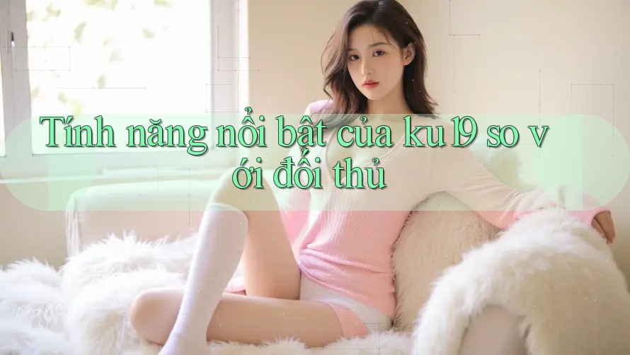 Tính năng nổi bật của ku19 so với đối thủ