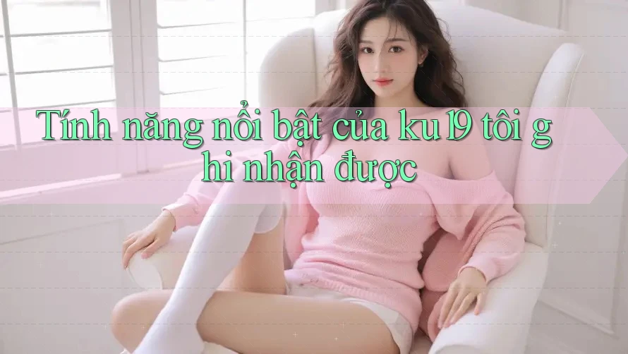 Tính năng nổi bật của ku19 tôi ghi nhận được Tính năng nổi bật của ku19 tôi ghi nhận được