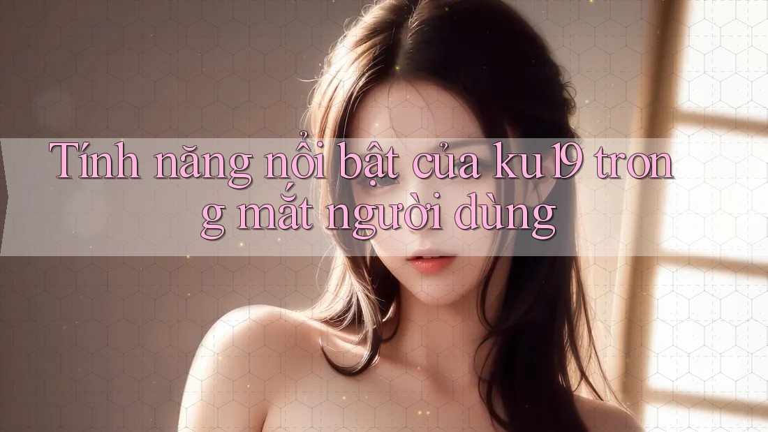 Tính năng nổi bật của ku19 trong mắt người dùng Tính năng nổi bật của ku19 trong mắt người dùng