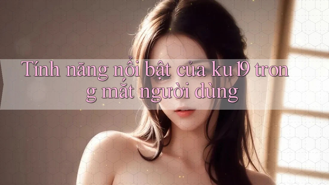 Tính năng nổi bật của ku19 trong mắt người dùng Tính năng nổi bật của ku19 trong mắt người dùng