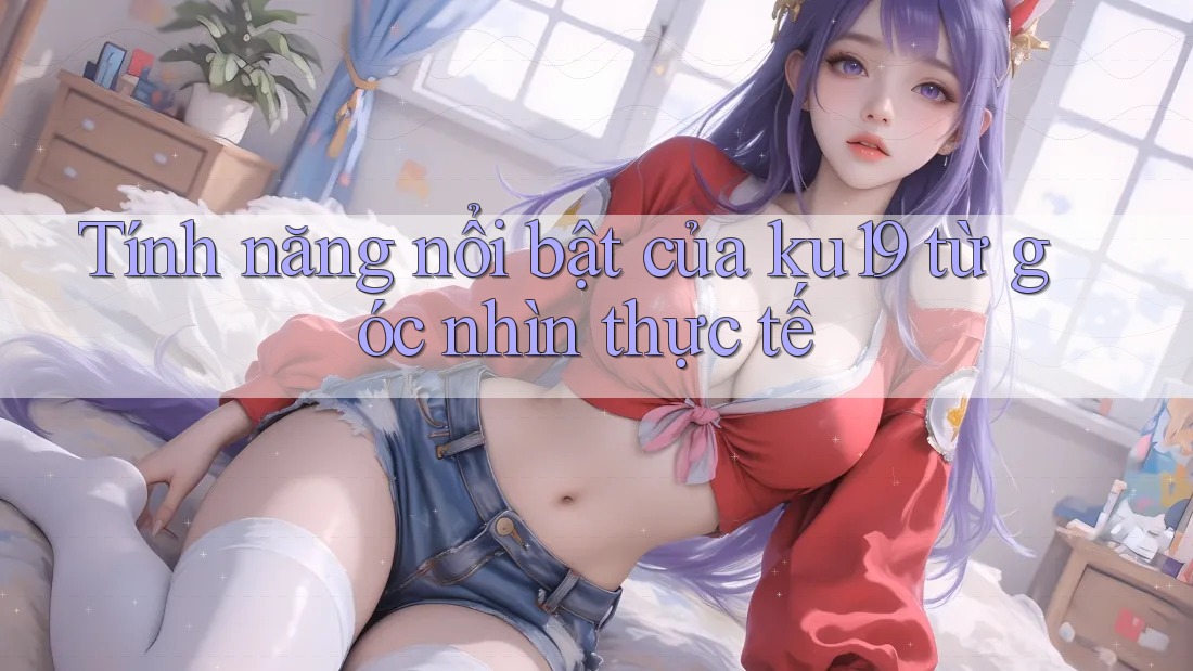 Tính năng nổi bật của ku19 từ góc nhìn thực tế Tính năng nổi bật của ku19 từ góc nhìn thực tế