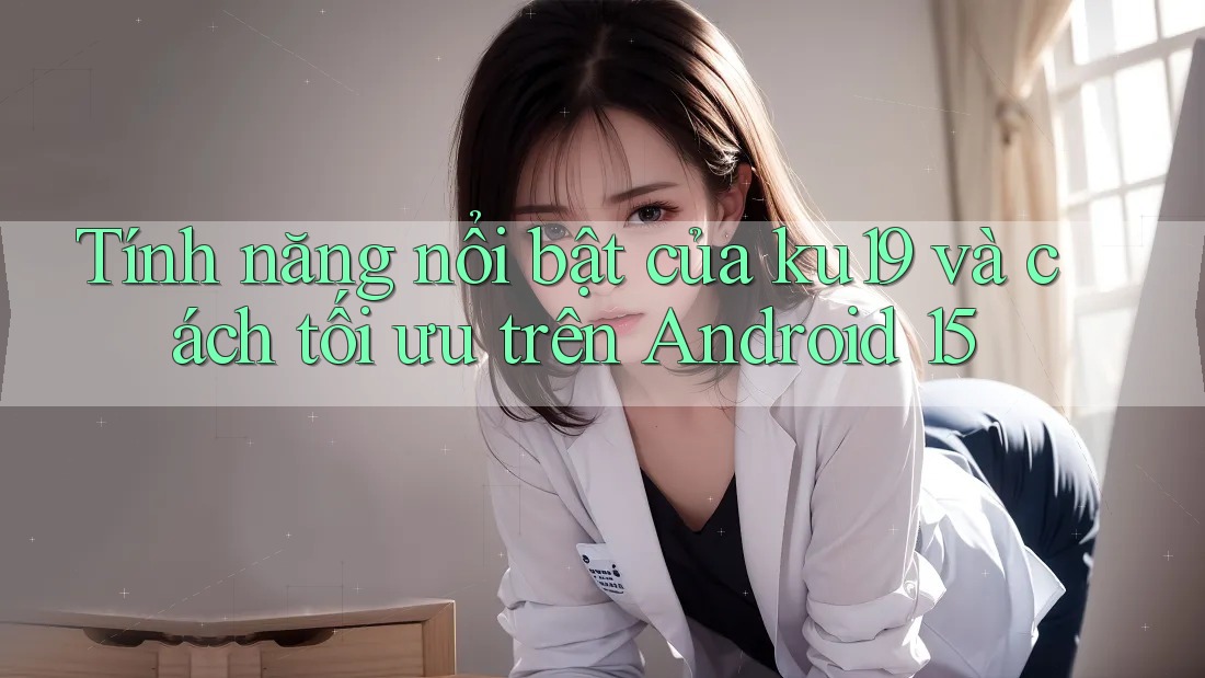 Tính năng nổi bật của ku19 và cách tối ưu trên Android 15 Tính năng nổi bật của ku19 và cách tối ưu trên Android 15