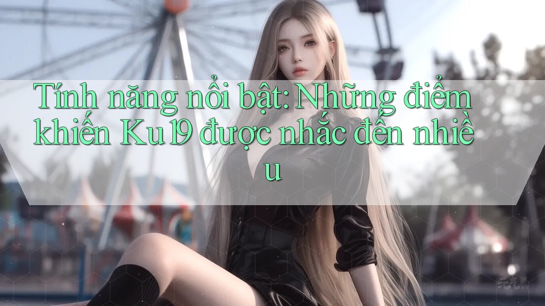 Tính năng nổi bật: Những điểm khiến Ku19 được nhắc đến nhiều Tính năng nổi bật: Những điểm khiến Ku19 được nhắc đến nhiều