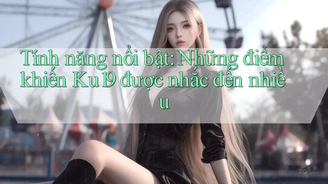 Tính năng nổi bật: Những điểm khiến Ku19 được nhắc đến nhiều Tính năng nổi bật: Những điểm khiến Ku19 được nhắc đến nhiều