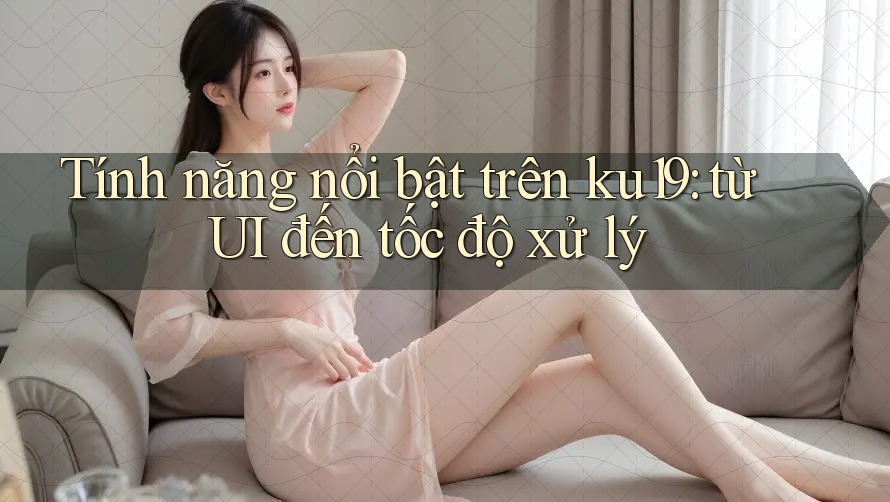 Tính năng nổi bật trên ku19: từ UI đến tốc độ xử lý