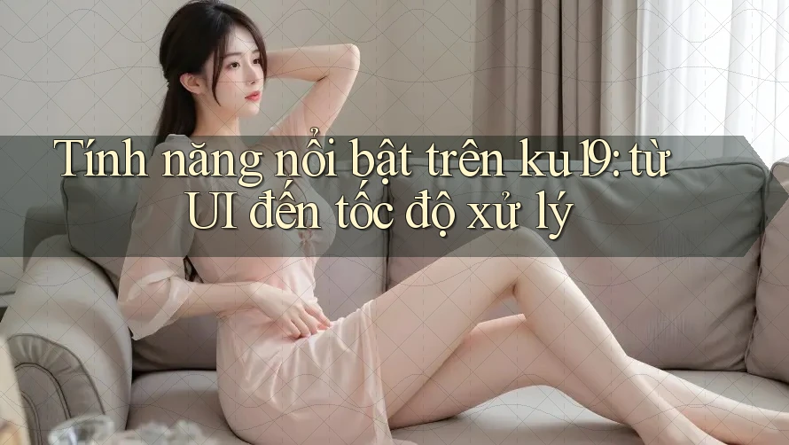 Tính năng nổi bật trên ku19: từ UI đến tốc độ xử lý Tính năng nổi bật trên ku19: từ UI đến tốc độ xử lý