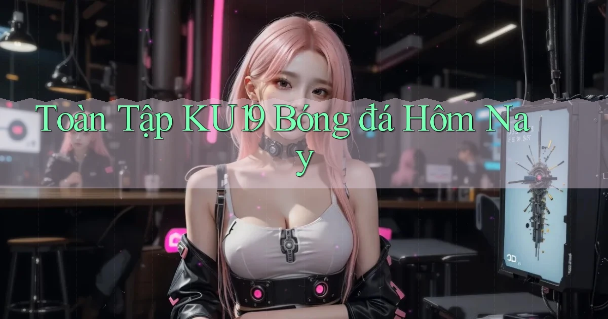 toàn tập ku19 bóng đá hôm nay