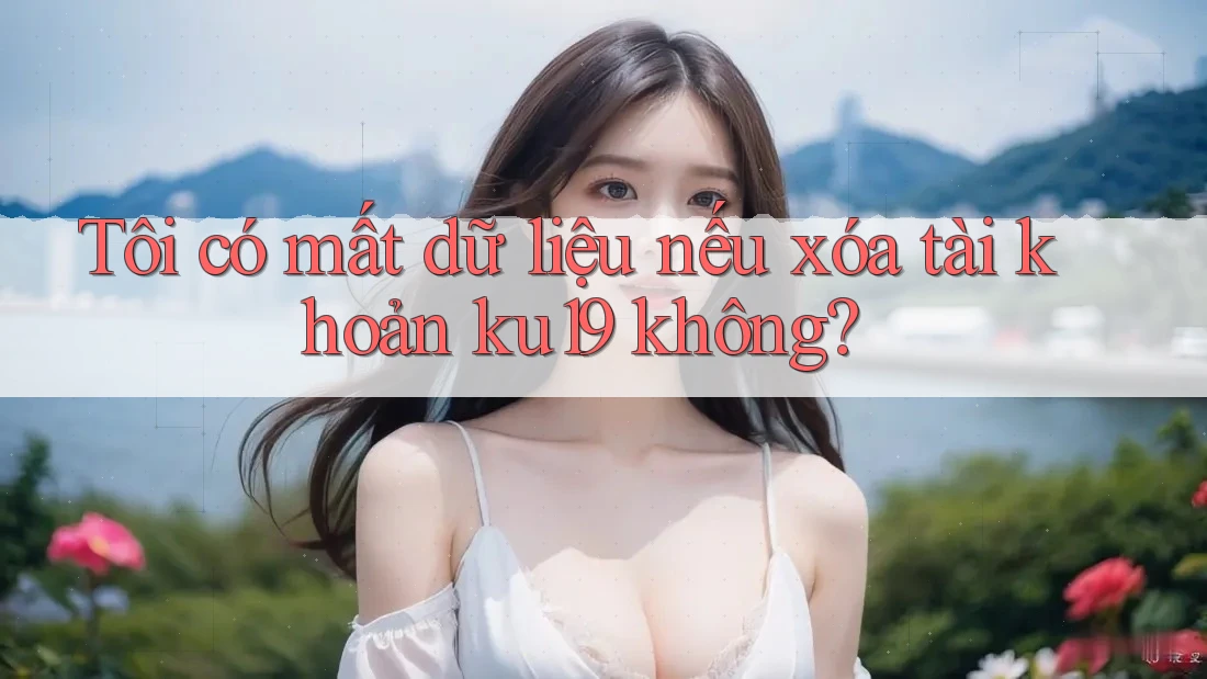 Tôi có mất dữ liệu nếu xóa tài khoản ku19 không?
