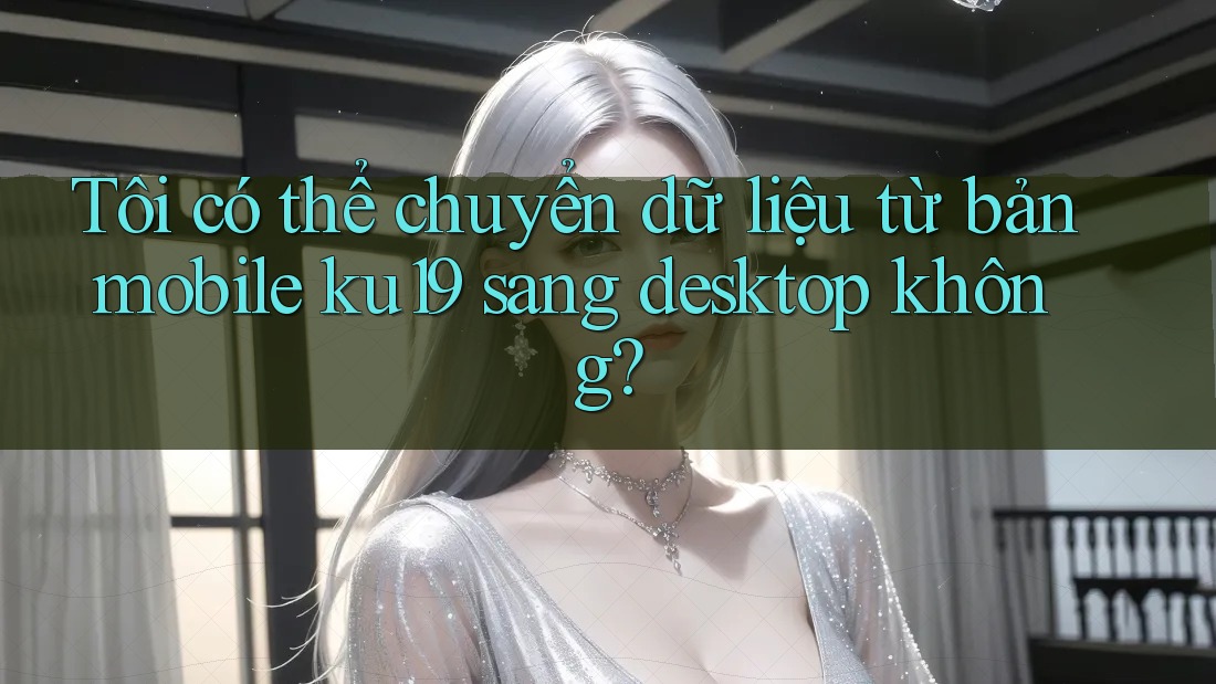 Tôi có thể chuyển dữ liệu từ bản mobile ku19 sang desktop không? Tôi có thể chuyển dữ liệu từ bản mobile ku19 sang desktop không?