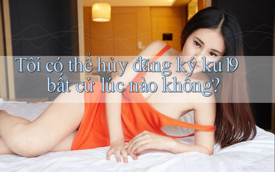 Tôi có thể hủy đăng ký ku19 bất cứ lúc nào không?