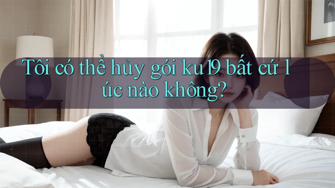 Tôi có thể hủy gói ku19 bất cứ lúc nào không?