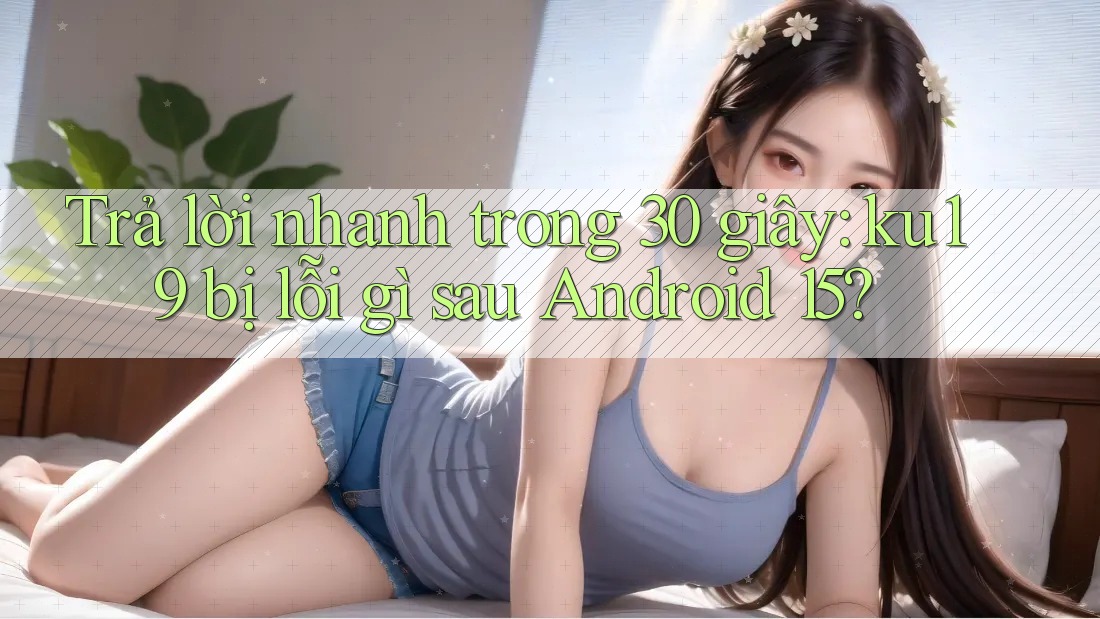 Trả lời nhanh trong 30 giây: ku19 bị lỗi gì sau Android 15?