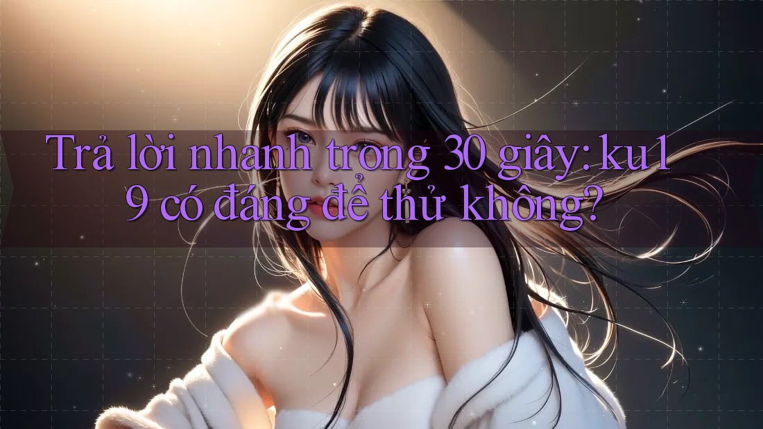 Trả lời nhanh trong 30 giây: ku19 có đáng để thử không? Trả lời nhanh trong 30 giây: ku19 có đáng để thử không?