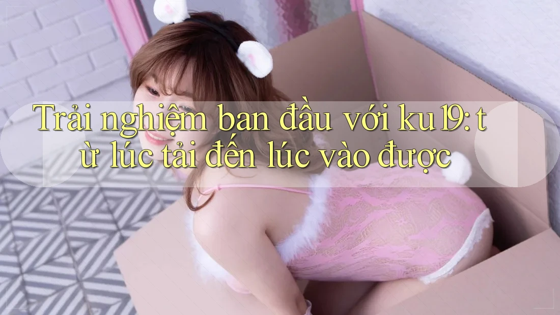 Trải nghiệm ban đầu với ku19: từ lúc tải đến lúc vào được Trải nghiệm ban đầu với ku19: từ lúc tải đến lúc vào được